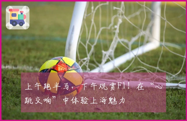 上午跑半马，下午观赏F1！在“心跳交响”中体验上海魅力