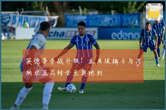 英德争夺战升级！丘库埃梅卡与万纳尔正式转会至奥地利