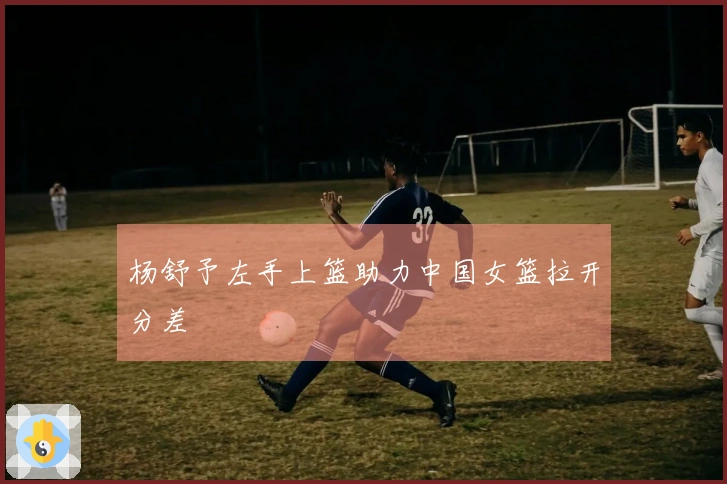 杨舒予左手上篮助力中国女篮拉开分差