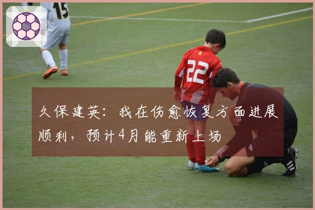 久保建英：我在伤愈恢复方面进展顺利，预计4月能重新上场