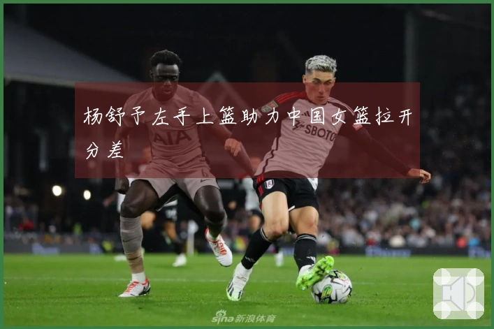 杨舒予左手上篮助力中国女篮拉开分差