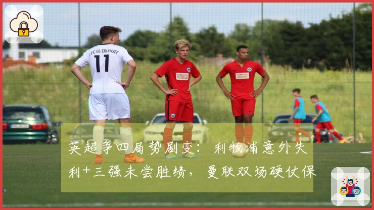 英超争四局势剧变：利物浦意外失利+三强未尝胜绩，曼联双场硬仗保持不败=获得欧冠资格
