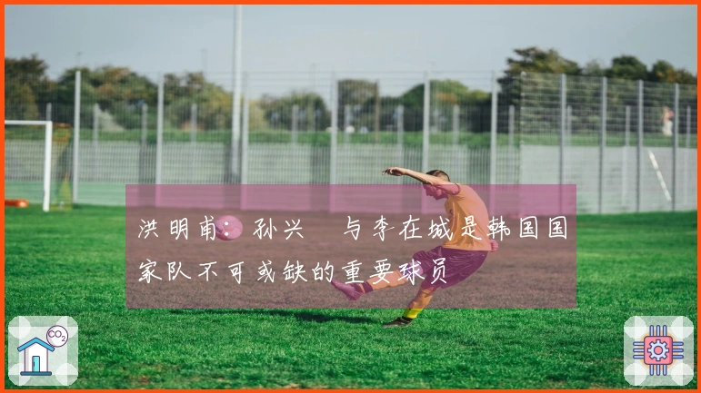 洪明甫:孙兴慜与李在城是韩国国家队不可或缺的重要球员