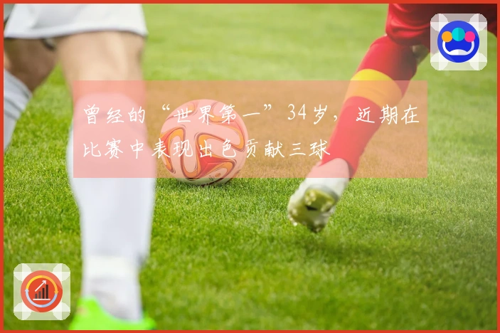 曾经的“世界第一”34岁，近期在比赛中表现出色贡献三球