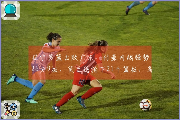 辽宁男篮击败广东，付豪内线强势26分9板，莫兰德抢下21个篮板，乌戈压制杜锋