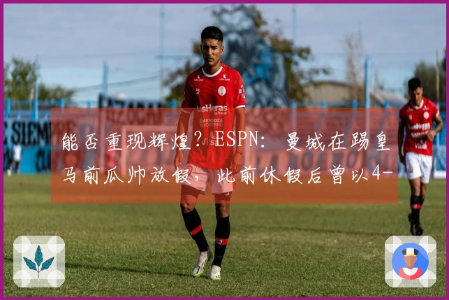 能否重现辉煌？ESPN：曼城在踢皇马前瓜帅放假，此前休假后曾以4-1战胜多特