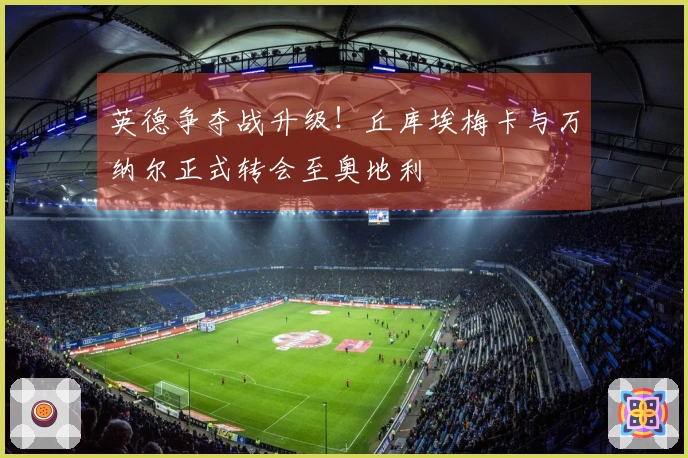 英德争夺战升级！丘库埃梅卡与万纳尔正式转会至奥地利