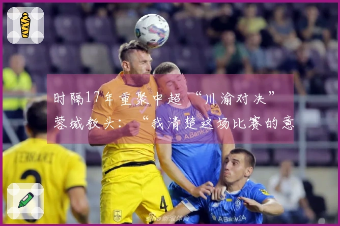 时隔17年重聚中超 “川渝对决” 蓉城教头：“我清楚这场比赛的意义”