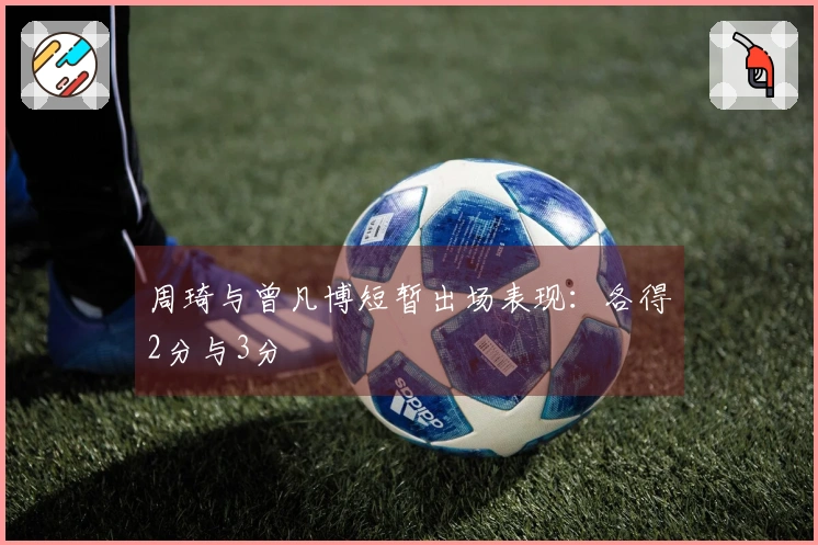 周琦与曾凡博短暂出场表现：各得2分与3分