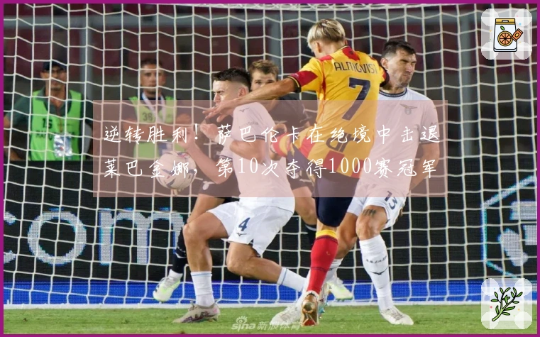 逆转胜利！萨巴伦卡在绝境中击退莱巴金娜，第10次夺得1000赛冠军