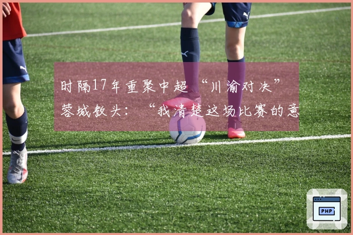 时隔17年重聚中超 “川渝对决” 蓉城教头：“我清楚这场比赛的意义”