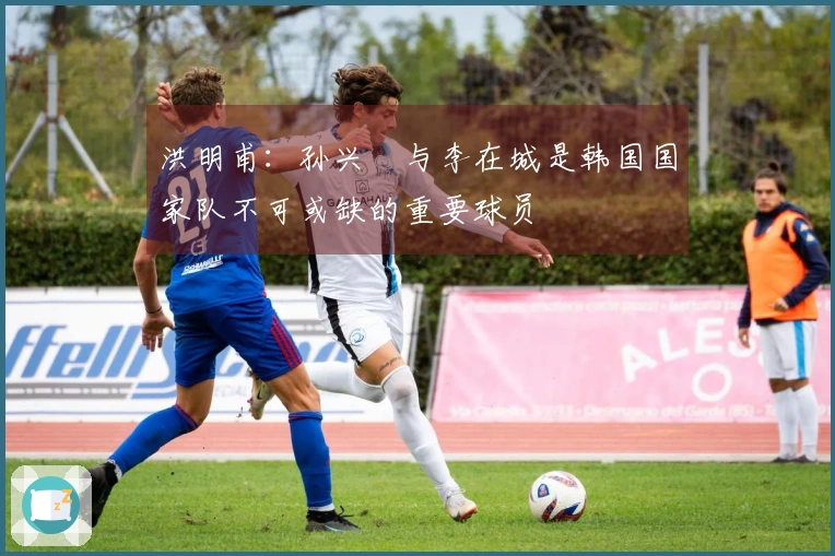 洪明甫：孙兴慜与李在城是韩国国家队不可或缺的重要球员