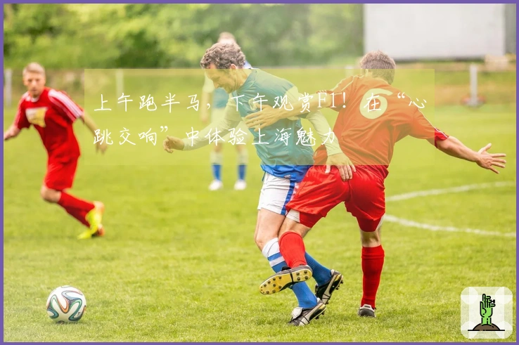 上午跑半马，下午观赏F1！在“心跳交响”中体验上海魅力